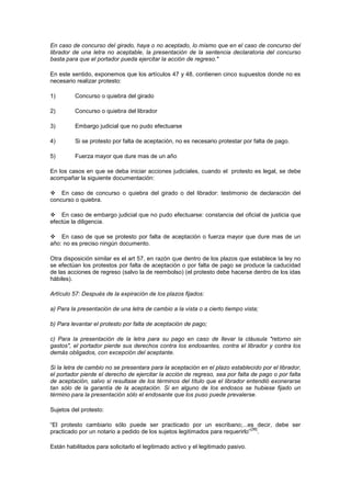 En caso de concurso del girado, haya o no aceptado, lo mismo que en el caso de concurso del
librador de una letra no aceptable, la presentación de la sentencia declaratoria del concurso
basta para que el portador pueda ejercitar la acción de regreso."

En este sentido, exponemos que los artículos 47 y 48, contienen cinco supuestos donde no es
necesario realizar protesto:

1)        Concurso o quiebra del girado

2)        Concurso o quiebra del librador

3)        Embargo judicial que no pudo efectuarse

4)        Si se protesto por falta de aceptación, no es necesario protestar por falta de pago.

5)        Fuerza mayor que dure mas de un año

En los casos en que se deba iniciar acciones judiciales, cuando el protesto es legal, se debe
acompañar la siguiente documentación:

 En caso de concurso o quiebra del girado o del librador: testimonio de declaración del
concurso o quiebra.

 En caso de embargo judicial que no pudo efectuarse: constancia del oficial de justicia que
efectúe la diligencia.

 En caso de que se protesto por falta de aceptación o fuerza mayor que dure mas de un
año: no es preciso ningún documento.

Otra disposición similar es el art 57, en razón que dentro de los plazos que establece la ley no
se efectúan los protestos por falta de aceptación o por falta de pago se produce la caducidad
de las acciones de regreso (salvo la de reembolso) (el protesto debe hacerse dentro de los idas
hábiles).

Artículo 57: Después de la expiración de los plazos fijados:

a) Para la presentación de una letra de cambio a la vista o a cierto tiempo vista;

b) Para levantar el protesto por falta de aceptación de pago;

c) Para la presentación de la letra para su pago en caso de llevar la cláusula "retorno sin
gastos", el portador pierde sus derechos contra los endosantes, contra el librador y contra los
demás obligados, con excepción del aceptante.

Si la letra de cambio no se presentara para la aceptación en el plazo establecido por el librador,
el portador pierde el derecho de ejercitar la acción de regreso, sea por falta de pago o por falta
de aceptación, salvo si resultase de los términos del título que el librador entendió exonerarse
tan sólo de la garantía de la aceptación. Si en alguno de los endosos se hubiese fijado un
término para la presentación sólo el endosante que los puso puede prevalerse.

Sujetos del protesto:

“El protesto cambiario sólo puede ser practicado por un escribano;...es decir, debe ser
                                                                              [36]
practicado por un notario a pedido de los sujetos legitimados para requerirlo” .

Están habilitados para solicitarlo el legitimado activo y el legitimado pasivo.
 