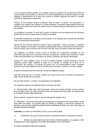 Si una persona hubiera perdido, por cualquier causa, la posesión de una letra de cambio el
nuevo portador que justifique su derecho en la forma establecida en el párrafo anterior no está
obligado a desprenderse de la letra sino cuando la hubiera adquirido de mala fe o hubiera
incurrido en culpa grave al adquirirla.

Artículo 19: Si el endoso llevase la cláusula "valor al cobro", "al cobro", "en procuración", o
cualquier otra mención que implique un simple mandato, el portador puede ejercitar todos los
derechos que derivan de la letra de cambio, pero no puede endosarla nuevamente sino a título
de mandato.

Los obligados no pueden, en este caso, oponer al portador sino las excepciones que hubiesen
podido oponer al que endosó primero a título de mandato.

El mandato contenido en un endoso en procuración no se extingue por la muerte del mandante
o por su incapacidad sobreviniente.

Artículo 20: Si el endoso llevara la cláusula "valor en garantía", "valor en prenda", o cualquier
otra que implique una caución, el portador puede ejercitar todos los derechos que derivan de la
letra de cambio, pero el endoso que él hiciese vale sólo como un endoso a título de mandato.

Los obligados no pueden invocar contra el portador las excepciones fundadas en sus
relaciones personales con el que hizo el endoso en garantía, a menos que el tenedor al recibir
la letra haya procedido con conocimiento de causa, en perjuicio del deudor demandado.

Artículo 54: Todo obligado contra el cual se hubiese iniciado o pueda iniciarse la acción
regresiva, puede exigir, mediante el pago de su importe, la entrega de la letra con el
instrumento del protesto y la cuenta de retorno con el correspondiente recibo. Cualquier
endosante que haya pagado la letra de cambio puede cancelar su endoso y los que le siguen.

El girado necesariamente tiene que ser uno de los obligados al pago.

Esta letra tiene que ser “a la vista”, significa que vence día en que el tomador la presenta al
pago, dentro del año de su creación.

No se puede endosar, ni avalar, sin presentarse a la aceptación.

Los requisitos externos son (además de los comunes a la letra):

 Denominación: debe decir “letra de resaca”, inserto en el texto del titulo, de los contrario
será una letra común. Se debe transcribir la letra de cambio que le da origen, sin perjuicio que
si el portador la tiene debe adicionarla.

De be contener “cuenta de resaca”, que es la liquidación (gastos, etc.).

 Recambio: es la suma adicional que se paga como consecuencia de que existieron antes
otras letras de resaca. Si el girado paga se cumple su finalidad, y ese girado adquiere los
derechos, salvo la letra originaria siempre tiene la posibilidad de librar una nueva sino paga, el
tomador demanda al librador.

Judiciales: se realiza por demanda de cobro y es en sede judicial.

1)       Cambiarias: los que se fundan exclusiva y excluyentemente en el papel de comercio.

           Directa: se puede ejercer por dos motivos: la letra aceptada y no pagada, o letra
aceptada que ha sido pagada por el avalista del aceptante o por otra persona.

En ambos supuestos la letra esta aceptada.
 