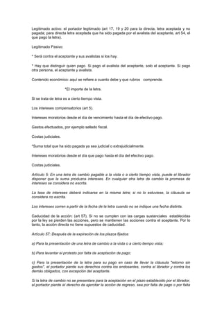 Legitimado activo: el portador legitimado (art 17, 19 y 20 para la directa, letra aceptada y no
pagada; para directa letra aceptada que ha sido pagada por el avalista del aceptante, art 54, el
que pago la letra).

Legitimado Pasivo:

* Será contra el aceptante y sus avalistas si los hay.

* Hay que distinguir quien pago. Si pago el avalista del aceptante, solo el aceptante. Si pago
otra persona, el aceptante y avalista.

Contenido económico: aquí se refiere a cuanto debe y que rubros comprende.

                     *El importe de la letra.

Si se trata de letra es a cierto tiempo vista.

Los intereses compensatorios (art 5).

Intereses moratorios desde el día de vencimiento hasta el día de efectivo pago.

Gastos efectuados, por ejemplo sellado fiscal.

Costas judiciales.

*Suma total que ha sido pagada ya sea judicial o extrajudicialmente.

Intereses moratorios desde el día que pago hasta el día del efectivo pago.

Costas judiciales.

Artículo 5: En una letra de cambio pagable a la vista o a cierto tiempo vista, puede el librador
disponer que la suma produzca intereses. En cualquier otra letra de cambio la promesa de
intereses se considera no escrita.

La tasa de intereses deberá indicarse en la misma letra; si no lo estuviese, la cláusula se
considera no escrita.

Los intereses corren a partir de la fecha de la letra cuando no se indique una fecha distinta.

Caducidad de la acción: (art 57). Si no se cumplen con las cargas sustanciales establecidas
por la ley se pierden las acciones, pero se mantienen las acciones contra el aceptante. Por lo
tanto, la acción directa no tiene supuestos de caducidad.

Artículo 57: Después de la expiración de los plazos fijados:

a) Para la presentación de una letra de cambio a la vista o a cierto tiempo vista;

b) Para levantar el protesto por falta de aceptación de pago;

c) Para la presentación de la letra para su pago en caso de llevar la cláusula "retorno sin
gastos", el portador pierde sus derechos contra los endosantes, contra el librador y contra los
demás obligados, con excepción del aceptante.

Si la letra de cambio no se presentara para la aceptación en el plazo establecido por el librador,
el portador pierde el derecho de ejercitar la acción de regreso, sea por falta de pago o por falta
 