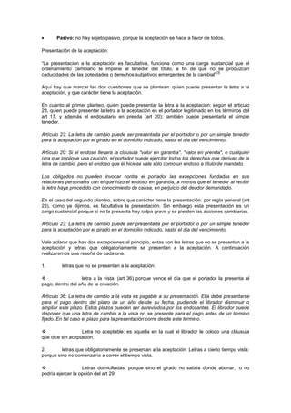 Pasivo: no hay sujeto pasivo, porque la aceptación se hace a favor de todos.

Presentación de la aceptación:

“La presentación a la aceptación es facultativa, funciona como una carga sustancial que el
ordenamiento cambiario le impone al tenedor del título, a fin de que no se produzcan
                                                                              [3]
caducidades de las potestades o derechos subjetivos emergentes de la cambial”

Aquí hay que marcar las dos cuestiones que se plantean: quien puede presentar la letra a la
aceptación, y que carácter tiene la aceptación.

En cuanto al primer planteo, quién puede presentar la letra a la aceptación: según el articulo
23, quien puede presentar la letra a la aceptación es el portador legitimado en los términos del
art 17, y además el endosatario en prenda (art 20); también puede presentarla el simple
tenedor.

Artículo 23: La letra de cambio puede ser presentada por el portador o por un simple tenedor
para la aceptación por el girado en el domicilio indicado, hasta el día del vencimiento.

Artículo 20: Si el endoso llevara la cláusula "valor en garantía", "valor en prenda", o cualquier
otra que implique una caución, el portador puede ejercitar todos los derechos que derivan de la
letra de cambio, pero el endoso que él hiciese vale sólo como un endoso a título de mandato.

Los obligados no pueden invocar contra el portador las excepciones fundadas en sus
relaciones personales con el que hizo el endoso en garantía, a menos que el tenedor al recibir
la letra haya procedido con conocimiento de causa, en perjuicio del deudor demandado.

En el caso del segundo planteo, sobre que carácter tiene la presentación: por regla general (art
23), como ya dijimos, es facultativa la presentación. Sin embargo esta presentación es un
cargo sustancial porque si no la presenta hay culpa grave y se pierden las acciones cambiarias.

Artículo 23: La letra de cambio puede ser presentada por el portador o por un simple tenedor
para la aceptación por el girado en el domicilio indicado, hasta el día del vencimiento.

Vale aclarar que hay dos excepciones al principio, estas son las letras que no se presentan a la
aceptación y letras que obligatoriamente se presentan a la aceptación. A continuación
realizaremos una reseña de cada una.

1.       letras que no se presentan a la aceptación:

                 letra a la vista: (art 36) porque vence el día que el portador la presenta al
pago, dentro del año de la creación.

Artículo 36: La letra de cambio a la vista es pagable a su presentación. Ella debe presentarse
para el pago dentro del plazo de un año desde su fecha, pudiendo el librador disminuir o
ampliar este plazo. Estos plazos pueden ser abreviados por los endosantes. El librador puede
disponer que una letra de cambio a la vista no se presente para el pago antes de un término
fijado. En tal caso el plazo para la presentación corre desde este término.

                 Letra no aceptable: es aquella en la cual el librador le coloco una cláusula
que dice sin aceptación.

2.       letras que obligatoriamente se presentan a la aceptación: Letras a cierto tiempo vista:
porque sino no comenzaría a correr el tiempo vista.

                  Letras domiciliadas: porque sino el girado no sabría donde abonar, o no
podría ejercer la opción del art 29
 