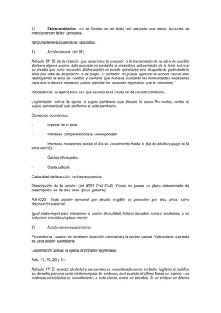 2)      Extracambiarias: no se fundan en el titulo, sin perjuicio que estas acciones se
mencionen en la ley cambiaria.

Ninguna tiene supuestos de caducidad.

1)        Acción causal: (art 61).

Artículo 61: Si de la relación que determinó la creación o la transmisión de la letra de cambio
derivara alguna acción, ésta subsiste no obstante la creación o la trasmisión de la letra, salvo si
se prueba que hubo novación. Dicha acción no puede ejercitarse sino después de protestada la
letra por falta de aceptación o de pago. El portador no puede ejercitar la acción causal sino
restituyendo la letra de cambio y siempre que hubiese cumplido las formalidades necesarias
para que el deudor requerido pueda ejercitar las acciones regresivas que le competan."

Procedencia: se ejerce toda vez que se discuta la causa fin de un acto cambiario.

Legitimación activa: la ejerce el sujeto cambiario que discute la causa fin contra, contra el
sujeto cambiario el cual conformo el acto cambiario.

Contenido económico:

-         Importe de la letra

-         Intereses compensatorios si corresponden

-         Intereses moratorios desde el día de vencimiento hasta el día de efectivo pago (si la
letra venció).

-         Gastos efectuados

-         Costa judicial.

Caducidad de la acción: no hay supuestos.

Prescripción de la acción: (art 4023 Cod Civil). Como no posee un plazo determinado de
prescripción, es de diez años (plazo general).

Art.4023.- Toda acción personal por deuda exigible se prescribe por diez años, salvo
disposición especial.

Igual plazo regirá para interponer la acción de nulidad, trátese de actos nulos o anulables, si no
estuviere previsto un plazo menor

2)        Acción de enriquecimiento:

Procedencia: cuando se perdieron la acción cambiaria y la acción causal. Vale aclarar que esta
es, una acción subsidiaria.

Legitimación activa: la ejerce el portador legitimado.

Arts. 17, 19, 20 y 54.

Artículo 17: El tenedor de la letra de cambio es considerado como portador legítimo si justifica
su derecho por una serie ininterrumpida de endosos, aun cuando el último fuese en blanco. Los
endosos cancelados se considerarán, a este efecto, como no escritos. Si un endoso en blanco
 