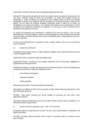 Prescripción: (art 96). Prescribe al año de haberse perdido las acciones.

Artículo 96: Toda acción emergente de la letra de cambio contra el aceptante se prescribe a los
tres años, contados desde la fecha del vencimiento. La acción del portador contra los
endosantes y contra el librador se prescribe al año, contado desde la fecha del protesto
formalizado en tiempo útil o desde el día del vencimiento, si la letra contuviese la cláusula "sin
gastos". En los casos de protesto mediante notificación postal a cargo de un banco se
considerará como fecha de protesto, a los efectos del cómputo de la prescripción, la de la
recepción de la notificación postal por el requerido o, en su caso, la de la constancia de la
devolución de la pieza por el correo.

La acción del endosante que reembolsó el importe de la letra de cambio o que ha sido
demandado por acción de regreso, contra los otros endosantes y contra el librador se prescribe
a los seis meses, contados desde el día en que el endosante pagó o desde aquel en que se le
notificó la demanda.

la acción de enriquecimiento se prescribe al año, contado desde el día en que se perdió la
acción cambiaria.

3)        Acción de contribución:

Procedencia: tiene lugar cuando un sujeto cambiario obligado en los mismos términos que otro
u otros ha pagado la letra.

Legitimación activa: la ejerce el sujeto que pago la letra.

Legitimación Pasiva: la ejerce el o los sujetos cambiarios que se encuentran obligados en
iguales términos del sujeto activo.

Contenido económico: el sujeto que ejerce la acción reclamara al otro u otros el porcentaje que
corresponda, teniendo en cuenta los siguientes rubros:

-        suma total que ha pagado

-        intereses moratorios

-        costas judiciales.

Caducidad de la acción: no tiene supuestos de caducidad.

Prescripción: (art 4023 Cod Civil). Como no posee un plazo determinado de prescripción, es de
diez años (plazo general).

Art.4023.- Toda acción personal por deuda exigible se prescribe por diez años, salvo
disposición especial.

Igual plazo regirá para interponer la acción de nulidad, trátese de actos nulos o anulables, si no
estuviere previsto un plazo menor

4)        Acción de daños y perjuicios: (arts. 1109, 1113 Cod Civil).

El perjuicio debe ser ocasionado por la letra. Por eso nunca podrá exceder la reparación del
importe de la letra.

Art.1009.- Si hubiera alguna variación entre la copia y la escritura matriz, se estará a lo que
ésta contenga.
 