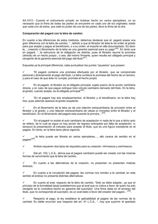 Art.1013.- Cuando el instrumento privado se hubiese hecho en varios ejemplares, no es
necesario que la firma de todas las partes se encuentre en cada uno de los originales; basta
que cada uno de éstos, que esté en poder de una de las partes, lleve la firma de la otra.

Comparación del pagaré con la letra de cambio:

En cuanto a las diferencias de estos institutos, debemos destacar que el pagaré posee una
gran diferencia con la letra de cambio, “...debido a que el librador de ésta le da orden al girado
para que acepte y pague al beneficiario, o a su orden, el importe en ella documentado. Es decir
                                                                                 [40]
la,...,creación o libramiento de la letra es una garantía esencial para su pago” . En tanto que
en pagaré, “...la estructura de la obligación es distinta, pues el librador asume la promesa
(directa) de un hecho propio , o sea, del mismo firmante, quien resulta así obligado principal y
                                                      [41]
otorgante de la garantía esencial del pago del titulo” .

Expuesta ya la principal diferencia, cabe puntualizar los puntos “opuestos” que poseen:

         “El pagaré contiene una promesa efectuada por el librador, que se compromete
personal y directamente al pago del titulo. La letra contiene la promesa del hecho de un tercero,
y para el caso de que éste no cumpla, promete el hecho propio.

         En el pagaré, el librador es el obligado principal, sujeto pasivo de la acción cambiaria
directa, y en caso de que pague extingue todo vinculo cambiario derivado del titulo. En la letra,
                                                   [42]
el girado, cuando acepta, es el obligado principal” .

        “En el pagaré hay dos emplazamientos: el librador y el beneficiario; en la letra hay
tres, pues además aparece el girado aceptante.

         En el libramiento de la letra se da una relación extracambiaria de provisión entre el
librador y el girado, y una relación extracambiaria de valuta (o moneda) entre el librador y el
                                                                      [43]
beneficiario. En el libramiento del pagaré esta ausente la primera...” .

         “En el pagaré no existe el acto cambiario de aceptación ni nada de lo que a dicho acto
se refiere, de lo cual se sigue no hay acción de regreso anticipado por falta de aceptación, ni
tampoco la presentación al indicado para aceptar el titulo, que es una figura inexistente en el
pagare. En tanto, en la letra tiene plena vigencia.

        ...la letra puede ser librada en varios ejemplares,..., ello carece de sentido en el
       [44]
pagaré” .

        Ambos requieren dos tipos de requisitos para su creación: intrínsecos y extrínsecos.

       Del art. 103, L.C.A., deriva que el pagare cambiario puede ser creado con las mismas
formas de vencimiento que la letra de cambio.

         En cuanto a las alternativas de la creación, no presentan no presentan matices
diversos.

        En cuanto a la circulación del pagare, las normas nos remiten a la cambial; en este
sentido el endoso no presenta distintas alternativas.

          En cuanto al aval, respecto de la letra de cambio, “Solo se debe adaptar...ya que el
principio de la formalidad tasad predetermina que al aval que no indica a favor de quien ha sido
otorgado se lo considera hecho en garantía del suscriptor. Una firma dada en el anverso del
                                                                                            [45]
titulo, que no corresponda al suscriptor, es un aval dado a favor del creador del pagare...” .

        Respecto al pago, la ley establece la aplicabilidad al pagare de las normas de la
cambial. Es dable enunciar que respecto del art. 41 L.C.A., “...hay que suprimir el apartado
 