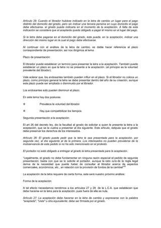 Artículo 29: Cuando el librador hubiese indicado en la letra de cambio un lugar para el pago
distinto del domicilio del girado, pero sin indicar una tercera persona en cuyo domicilio el pago
debe efectuarse, el girado puede indicarla en el momento de la aceptación. A falta de esta
indicación se considera que el aceptante queda obligado a pagar él mismo en el lugar del pago.

Si la letra debe pagarse en el domicilio del girado, éste puede, en la aceptación, indicar una
dirección del mismo lugar en la cual el pago debe efectuarse.

Al continuar con el análisis de la letra de cambio, es dable hacer referencia al plazo
correspondiente de presentación; así nos dirigimos al tema.

Plazo de presentación:

El librador puede establecer un termino para presentar la letra a la aceptación. También puede
establecer un plazo en que la letra no se presente a la aceptación. (el principio es la voluntad
prevalente del librador).

Vale aclarar que, los endosantes también pueden influir en el plazo. Si el librador no coloca un
plazo, como principio general la letra se debe presentar dentro del año de su creación, aunque
este plazo puede ser ampliado o disminuido por el librador.

Los endosantes solo pueden disminuir el plazo.

En este tema hay dos posturas:

             Prevalece la voluntad del librador

             Hay que compatibilizar los tiempos.

Segunda presentación a la aceptación:

El art 26 del decreto ley, dio la facultad al girado de solicitar a quien le presente la letra a la
aceptación, que se la vuelva a presentar al día siguiente. Este articulo, estipula que el girado
debe preservar los derechos de los interesados.

Artículo 26: El girado puede pedir que la letra le sea presentada para la aceptación, por
segunda vez, al día siguiente al de la primera. Los interesados no pueden prevalerse de la
inobservancia de este pedido si no ha sido mencionado en el protesto.

El portador no está obligado a entregar al girado la letra presentada para la aceptación.

“Legalmente, el girado no debe fundamentar en ninguna razón especial el pedido de segunda
presentación; basta con que se lo solicite al portador, aunque la ratio iuris de la regla legal
deriva de la necesidad que puede haber de consultar al librador acerca de aspectos
                                                                                     [4]
comerciales, económicos, etc., en relación con la provisión de fondos de la cambial”

La aceptación de la letra requiere de cierta forma, este será nuestro próximo análisis:

Forma de la aceptación:

A tal efecto necesitamos remitirnos a los artículos 27 y 28 de la L.C.A. que establecen que
debe hacerse en la letra para la aceptación, pues fuera de ella es nula.

Artículo 27: La aceptación debe hacerse en la letra de cambio y expresarse con la palabra
"aceptada", "vista" u otra equivalente; debe ser firmada por el girado.
 