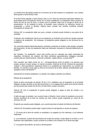 La simple firma del girado puesta en el anverso de la letra importa su aceptación, aun cuando
fuere girada a cierto tiempo vista.

Si la letra fuese pagable a cierto tiempo vista o si en virtud de cláusulas especiales debiese ser
presentada para la aceptación dentro de un plazo establecido, la aceptación debe contener la
fecha del día en que se hace, a menos que el portador exija que se ponga la fecha de la
presentación. Si se omitiese la fecha, el portador, para conservar su derechos contra los
endosantes y contra el librador, deberá hacer constar esa omisión mediante protesto
formalizado en tiempo útil.

Artículo 28: La aceptación debe ser pura y simple; el girado puede limitarla a una parte de la
cantidad.

Cualquier otra modificación hecha en la aceptación al contenido de la letra de cambio equivale
a negativa de aceptación. Sin embargo, el aceptante queda obligado en los términos de su
aceptación.

“En virtud del carácter literal del derecho cambiario contenido en la letra y del carácter completo
del documento, el acto de aceptación debe ser efectuado necesaria e imprescindiblemente en
         [5]
la letra” .

Así, también, “La aceptación, como acto jurídico que es, necesita que estén presentes los
requisitos intrínsecos...de creación del titulo suficiente, capacidad para obligarse, voluntad,
                                                                                    [6]
conformada por discernimiento, intención y libertad:; objeto idóneo, y causa licita” .

Otro requisito que debe primar es, la “...correspondencia entre el girado y la persona que
acepta, porque si quien acepa, no siendo el girado. Además de firmar introduce la expresión
“acepto” u otra equivalente, estaremos frente a un aceptante por intervención, en nombre del
librador; en cambio si puso solo su firma en el anverso de la letra, deberá considerárselo aval,
                               [7]
otorgado a favor del librador”

Avanzando en el tema aceptación, su estudio nos obliga a asimilar sus efectos.

Efectos de la aceptación:

Sobre el tema enunciado el articulo 30 de L.C.A. establece que el aceptante es el principal
obligado al pago del titulo el día del vencimiento y si no pagase será sujeto de la acción directa
por las sumas que indican los art 52 y 53 del mismo cuerpo normativo.

Artículo 30: Con la aceptación el girado queda obligado a pagar la letra de cambio a su
vencimiento.

A falta de pago el portador, aun cuando fuese el librador, tiene contra el aceptante una acción
directa resultante de la letra de cambio por todo cuanto puede exigírsele en virtud de los
artículos 52 y 53.

El girado que acepta queda obligado, aun cuando ignorase el estado de falencia del librador.

Artículo 52: El portador puede exigir a aquel contra el cual ejercita su acción de regreso:

1.- El monto de la letra de cambio no aceptada o no pagada con los intereses, si se hubiesen
estipulado.

2.- Los intereses, a partir del vencimiento de la letra de cambio, al tipo fijado en el título; y si no
hubiesen sido estipulados, al tipo corriente en el Banco de la Nación en la fecha del pago.

3.- Los gastos de protesto, de aviso y demás gastos.
 
