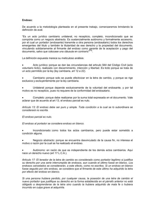 Endoso:

De acuerdo a la metodología planteada en el presente trabajo, comenzaremos brindando la
definición de aval.

“Es un acto jurídico cambiario unilateral, no recepticio, completo, incondicionado que se
compòrta como un negocio abstracto. Es sustancialmente autónomo y formalmente accesorio,
por el cual un portador (endosante) transmite a otra persona (endosatario) todos los derechos
emergentes del titulo y también la titularidad de ese derecho y la propiedad del documento,
vinculando solidariamente al firmante del endoso como garante de la aceptación y pago del
                                                         [14]
documento, salvo que colocase una cláusula en contrario” .

La definición expuesta merece su meticuloso análisis:

          Acto jurídico: porque se dan las circunstancias del articulo 944 del Código Civil (acto
voluntario licito), realizado con discernimiento, intención y libertad. Es licito porque se trata de
un acto permitido por la ley (ley cambiaria, art 12 a 22).

         Cambiario: porque solo se puede efectivizar en la letra de cambio, y porque se rige
exclusiva y excluyentemente por la ley cambiaria.

         Unilateral: porque depende exclusivamente de la voluntad del endosante, y por tal
motivo es no recepticio, pues no requiere de la conformidad del endosatario.

         Completo: porque debe realizarse por la suma total expresada en el documento. Vale
aclarar que de acuerdo al art 13, el endoso parcial es nulo.

Artículo 13: El endoso debe ser puro y simple. Toda condición a la cual se lo subordinara se
considerará no escrita.

El endoso parcial es nulo.

El endoso al portador se considera endoso en blanco.

         Incondicionado: como todos los actos cambiarios, pero puede estar sometido a
condición alguna.

         Negocio abstracto: porque se encuentra desvinculado de la causa fin, no interesa el
motivo o razón por la cual se ha realizado el endoso.

         Autónomo: en razón de que es independiente de los demás actos cambiarios. Aquí
nace un derecho nuevo (art 17 L.C.A.).

Artículo 17: El tenedor de la letra de cambio es considerado como portador legítimo si justifica
su derecho por una serie interrumpida de endosos, aun cuando el último fuese en blanco. Los
endosos cancelados se considerarán, a este efecto, como no escritos. Si un endoso en blanco
fuese seguido por otro endoso, se considera que el firmante de este último ha adquirido la letra
por efecto del endoso en blanco.

Si una persona hubiera perdido, por cualquier causa, la posesión de una letra de cambio el
nuevo portador que justifique su derecho en la forma establecida en el párrafo anterior no está
obligado a desprenderse de la letra sino cuando la hubiera adquirido de mala fe o hubiera
incurrido en culpa grave al adquirirla.
 