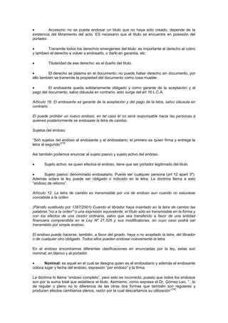 Accesorio: no se puede endosar un titulo que no haya sido creado, depende de la
existencia del libramiento del acto. ES necesario que el titulo se encuentre en posesión del
portador.

         Transmite todos los derechos emergentes del titulo: es importante el derecho al cobro
y tambien el derecho a volver a endosarlo, o darlo en garantía, etc.

         Titularidad de ese derecho: es el dueño del titulo.

         El derecho se plasma en el documento: no puede haber derecho sin documento, por
ello también se transmite la propiedad del documento como cosa mueble.

         El endosante queda solidariamente obligado y como garante de la aceptación y el
pago del documento, salvo cláusula en contrario: esto surge del art 16 L.C.A.

Artículo 16: El endosante es garante de la aceptación y del pago de la letra, salvo cláusula en
contrario.

El puede prohibir un nuevo endoso; en tal caso él no será responsable hacia las personas a
quienes posteriormente se endosase la letra de cambio.

Sujetos del endoso

“Son sujetos del endoso el endosante y el endosatario; el primero es quien firma y entrega la
                  [15]
letra al segundo”

Asi también podemos enunciar al sujeto pasivo y sujeto activo del endoso.

       Sujeto activo: es quien efectúa el endoso, tiene que ser portador legitimado del titulo.

      Sujeto pasivo: denominado endosatario. Puede ser cualquier persona (art 12 apart 3º).
Además aclara la ley puede ser obligado o indicado en la letra. La doctrina llama a esto
“endoso de retorno”.

Artículo 12: La letra de cambio es transmisible por vía de endoso aun cuando no estuviese
concebida a la orden.

(Párrafo sustituido por 1387/2001) Cuando el librador haya insertado en la letra de cambio las
palabras "no a la orden" o una expresión equivalente, el título sólo es transmisible en la forma y
con los efectos de una cesión ordinaria, salvo que sea transferido a favor de una entidad
financiera comprendida en la Ley Nº 21.526 y sus modificatorias, en cuyo caso podrá ser
transmitido por simple endoso.

El endoso puede hacerse, también, a favor del girado, haya o no aceptado la letra, del librador
o de cualquier otro obligado. Todos ellos pueden endosar nuevamente la letra.

En el endoso encontramos diferentes clasificaciones en enunciadas por la ley, estas son
nominal, en blanco y al portador.

       Nominal: es aquel en el cual se designa quien es el endosatario y además el endosante
coloca lugar y fecha del endoso, expresión “por endoso” y la firma.

La doctrina lo llama “endoso completo”, pero esto es incorrecto, puesto que todos los endosos
son por la suma total que establece el titulo. Asimismo, como expresa el Dr. Gómez Leo, “...lo
de regular o pleno no lo diferencia de las otras dos formas que también son regulares y
                                                                                 [16]
producen efectos cambiarios plenos, razón por la cual descartamos su utilización” .
 