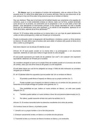 En blanco: aquí no se designa el nombre del endosatario, solo se coloca la firma. De
acuerdo al art 14, dicha firma debe estar en el reverso del titulo. Esto es una presunción et de
jure, porque si hay una firma sola, la ley presume que es un endoso en blanco.

Hay que destacar “Rige aquí el principio de formalidad tasada que caracteriza a los papeles de
comercio, pues si a este pretendido endoso en blanco, dado con la firma, pudiera tenérselo
como tal aun en el anverso, se confundiría con la aceptación o con un aval dado a favor del
librador, pues atendiendo al mencionado principio, la ley otorga naturaleza de aval a aquella
firma que sin identificarse como acto cambiario, y no siendo la del aceptante, aparezca en el
                                                    [17]
frente de la letra, además de la firma del librador” .

Artículo 14: El endoso debe escribirse en la misma letra o en una hoja de papel debidamente
unida a la letra (prolongación) y debe ser firmado por el endosante.

Puede el endosante omitir la designación del beneficiario o limitarse a poner su firma (endoso
en blanco). En este último caso el endoso sólo será válido si hubiese sido puesto al dorso de la
letra o sobre su prolongación

Esto tiene relación con el articulo 33 referido al aval.

Artículo 33: El aval puede constar en la misma letra o su prolongación, o en documento
separado, debiendo en este caso indicar el lugar donde ha sido otorgado.

El aval puede expresarse por medio de las palabras "por aval" o de cualquier otra expresión
equivalente, debiendo ser firmado por el avalista.

Se considera otorgado el aval con la simple firma del avalista puesta en el anverso de la letra
de cambio, salvo que esa firma fuese la del girado o la del aceptante.

El aval debe indicar por cuál de los obligados se otorga. A falta de esta indicación se considera
otorgado por el librador.

El art 15 plantea todos los supuestos que se pueden dar con un endoso en blanco:

1.        El portador puede llenar el espacio en blanco con su propio nombre (inc 1).

2.       Puede suceder que el espacio en blanco lo llene con el nombre de otra persona y lo
transmite con la simple entrega sin quedar como garante (inc 1).

3.       Otra posibilidad es que, realice un nuevo endoso en blanco ; en este caso queda
obligado (inc 2).

4.        También puede realizar un nuevo endoso a favor de una persona determinada (inc 2).

5.        Por último, puede transmitir el titulo tal cual lo ha recibido (inc 3).

Artículo 15: El endoso transmite todos los derechos resultantes de la letra de cambio.

Si el endoso fuese en blanco, el portador puede:

1. Llenarlo con su propio nombre o con el de otra persona.

2. Endosar nuevamente la letra, en blanco o a nombre de otra persona.

3. Transmitir la letra a un tercero sin llenar el endoso en blanco y sin endosarla.
 