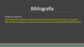 Bibliografía
Código de comercio.
http://iabogado.com/guia-legal/su-empresa/la-letra-de-cambio-el-cheque-y-el-pagare
http://www.estuderecho.com/documentos/derechomercantil/000000997908d45b2.html
 
