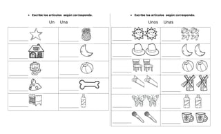 • Escribe los artículos según corresponda.
Un Una
________________ ________________
________________
________________
________________ ________________
________________ ________________
________________ ________________
• Escribe los artículos según corresponda.
Unos Unas
________________ ________________
________________ ________________
________________ ________________
________________
________________
________________ ________________
________________ ________________
 