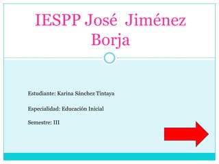 IESPP José Jiménez
         Borja


Estudiante: Karina Sánchez Tintaya

Especialidad: Educación Inicial

Semestre: III
 