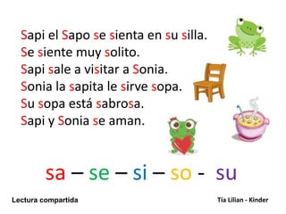 sa – se – si – so - su
Lectura compartida Tía Lilian - Kinder
Sapi el Sapo se sienta en su silla.
Se siente muy solito.
Sapi sale a visitar a Sonia.
Sonia la sapita le sirve sopa.
Su sopa está sabrosa.
Sapi y Sonia se aman.
 