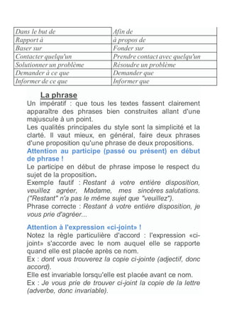 Dans le but de Afin de
Rapport à à propos de
Baser sur Fonder sur
Contacter quelqu'un Prendre contact avec quelqu'un
Solutionner un problème Résoudre un problème
Demander à ce que Demander que
Informer de ce que Informer que
La phrase
Un impératif : que tous les textes fassent clairement
apparaître des phrases bien construites allant d'une
majuscule à un point.
Les qualités principales du style sont la simplicité et la
clarté. Il vaut mieux, en général, faire deux phrases
d'une proposition qu'une phrase de deux propositions.
Attention au participe (passé ou présent) en début
de phrase !
Le participe en début de phrase impose le respect du
sujet de la proposition.
Exemple fautif : Restant à votre entière disposition,
veuillez agréer, Madame, mes sincères salutations.
("Restant" n'a pas le même sujet que "veuillez").
Phrase correcte : Restant à votre entière disposition, je
vous prie d'agréer...
Attention à l'expression «ci-joint» !
Notez la règle particulière d'accord : l'expression «ci-
joint» s'accorde avec le nom auquel elle se rapporte
quand elle est placée après ce nom.
Ex : dont vous trouverez la copie ci-jointe (adjectif, donc
accord).
Elle est invariable lorsqu'elle est placée avant ce nom.
Ex : Je vous prie de trouver ci-joint la copie de la lettre
(adverbe, donc invariable).
 