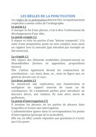 LES RÈGLES DE LA PONCTUATION
Les règles de la ponctuation doivent être scrupuleusement
respectées comme celles de l'orthographe.
Le point (.)
Il marque la fin d'une phrase, c'est-à-dire l'achèvement du
développement d'une idée.
Le point-virgule (;)
Il sépare et relie les parties d'une "phrase composée", à la
suite d'une proposition ayant un sens complet, mais aussi
un rapport avec la suivante (qui introduit par exemple un
fait nouveau).
La virgule (,)
Elle sépare des éléments semblables (énumérations) ou
dissemblables (termes en apposition, propositions
incises).
Elle s'utilise également devant les conjonctions de
coordination : car, mais, donc, or... mais ne figure pas, en
général, devant «et» et «ou».
Les deux points (:)
Ils annoncent une explication, une énumération et
soulignent un rapport souvent de cause ou de
conséquence. Ils s'emploient parfois pour introduire un
discours direct, une citation. Ils sont alors suivis de
guillemets.
Le point d'interrogation (?)
Il termine les phrases ou les parties de phrases dans
lesquelles se trouve une interrogation.
L'administration ignore dans la correspondance les points
d'interrogation (principe de la neutralité).
Elle est, en effet, censée répondre aux questions et n'avoir
pas à les poser.
 