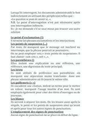 Lorsqu'ils interrogent, les documents administratifs le font
indirectement en utilisant des périphrases telles que :
«La question se pose de savoir si...».
N.B. Le point d'interrogation n'est pas nécessaire après
une interrogation indirecte.
Ex : Je me demande s'il ne vaut mieux pas trouver une autre
solution.
Le point d'exclamation (!)
Il termine les phrases exclamatives et les interjections.
Les points de suspension (...)
Par trois, ils marquent que le message est inachevé ou
interrompu, que la phrase pourrait se poursuivre.
On ne peut employer «etc.+ trois points de suspension». Il
faut choisir : soit «etc.», soit «...».
Les parenthèses ()
Elles isolent une explication ou une réflexion, une
référence, une digression du texte principal.
Les tirets
Ils sont utilisés de préférence aux parenthèses -en
marquant une séparation moins tranchante- dans une
phrase administrative où ils jouent le même rôle.
Les guillemets (« »)
Ils encadrent une citation, isolent un terme pour le mettre
en valeur, marquent l'usage insolite d'un mot. Ils sont
employés également pour citer des titres d'ouvrages ou de
journaux.
Les blancs
Ils servent à séparer les mots. On les trouve aussi après la
virgule, le point et les points de suspension ainsi qu'avant
et après pour tous les autres signes de ponctuation.
L'emplacement des signes de ponctuation
Aucun signe de ponctuation ne se place en début de ligne.
 