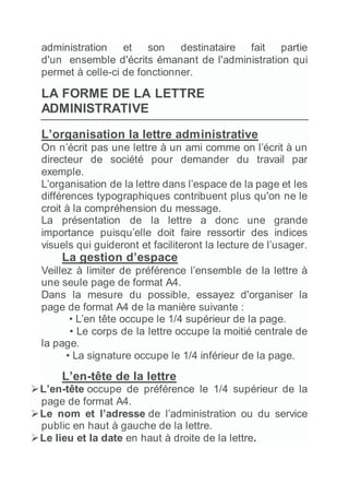 administration et son destinataire fait partie
d'un ensemble d'écrits émanant de l'administration qui
permet à celle-ci de fonctionner.
LA FORME DE LA LETTRE
ADMINISTRATIVE
L’organisation la lettre administrative
On n’écrit pas une lettre à un ami comme on l’écrit à un
directeur de société pour demander du travail par
exemple.
L’organisation de la lettre dans l’espace de la page et les
différences typographiques contribuent plus qu'on ne le
croit à la compréhension du message.
La présentation de la lettre a donc une grande
importance puisqu’elle doit faire ressortir des indices
visuels qui guideront et faciliteront la lecture de l’usager.
La gestion d’espace
Veillez à limiter de préférence l’ensemble de la lettre à
une seule page de format A4.
Dans la mesure du possible, essayez d'organiser la
page de format A4 de la manière suivante :
• L’en tête occupe le 1/4 supérieur de la page.
• Le corps de la lettre occupe la moitié centrale de
la page.
• La signature occupe le 1/4 inférieur de la page.
L’en-tête de la lettre
L’en-tête occupe de préférence le 1/4 supérieur de la
page de format A4.
Le nom et l’adresse de l’administration ou du service
public en haut à gauche de la lettre.
Le lieu et la date en haut à droite de la lettre.
 