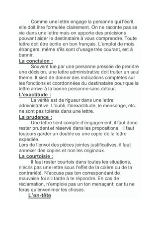 Comme une lettre engage la personne qui l'écrit,
elle doit être formulée clairement. On ne raconte pas sa
vie dans une lettre mais on apporte des précisions
pouvant aider le destinataire à vous comprendre. Toute
lettre doit être écrite en bon français. L'emploi de mots
étrangers, même s'ils sont d'usage très courant, est à
bannir.
La concision :
Souvent lue par une personne pressée de prendre
une décision, une lettre administrative doit traiter un seul
thème. Il sied de donner des indications complètes sur
les fonctions et coordonnées du destinataire pour que la
lettre arrive à la bonne personne sans détour.
L'exactitude :
La vérité est de rigueur dans une lettre
administrative. L'oubli, l'inexactitude, le mensonge, etc.
ne sont pas tolérés dans une lettre.
La prudence :
Une lettre tient compte d’engagement, il faut donc
rester prudent et réservé dans les propositions. Il faut
toujours garder un double ou une copie de la lettre
expédiée.
Lors de l'envoi des pièces jointes justificatives, il faut
annexer des copies et non les originaux.
La courtoisie :
Il faut rester courtois dans toutes les situations,
n'écris pas une lettre sous l'effet de la colère ou de la
contrariété. N'accuse pas ton correspondant de
mauvaise foi s'il tarde à te répondre. En cas de
réclamation, n'emploie pas un ton menaçant; car tu ne
feras qu'envenimer les choses.
L’en-tête
 