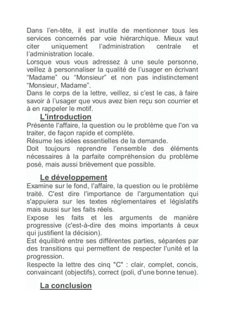 Dans l’en-tête, il est inutile de mentionner tous les
services concernés par voie hiérarchique. Mieux vaut
citer uniquement l’administration centrale et
l’administration locale.
Lorsque vous vous adressez à une seule personne,
veillez à personnaliser la qualité de l’usager en écrivant
“Madame” ou “Monsieur” et non pas indistinctement
“Monsieur, Madame”.
Dans le corps de la lettre, veillez, si c’est le cas, à faire
savoir à l’usager que vous avez bien reçu son courrier et
à en rappeler le motif.
L'introduction
Présente l'affaire, la question ou le problème que l'on va
traiter, de façon rapide et complète.
Résume les idées essentielles de la demande.
Doit toujours reprendre l'ensemble des éléments
nécessaires à la parfaite compréhension du problème
posé, mais aussi brièvement que possible.
Le développement
Examine sur le fond, l'affaire, la question ou le problème
traité. C'est dire l'importance de l'argumentation qui
s'appuiera sur les textes réglementaires et législatifs
mais aussi sur les faits réels.
Expose les faits et les arguments de manière
progressive (c'est-à-dire des moins importants à ceux
qui justifient la décision).
Est équilibré entre ses différentes parties, séparées par
des transitions qui permettent de respecter l'unité et la
progression.
Respecte la lettre des cinq "C" : clair, complet, concis,
convaincant (objectifs), correct (poli, d'une bonne tenue).
La conclusion
 