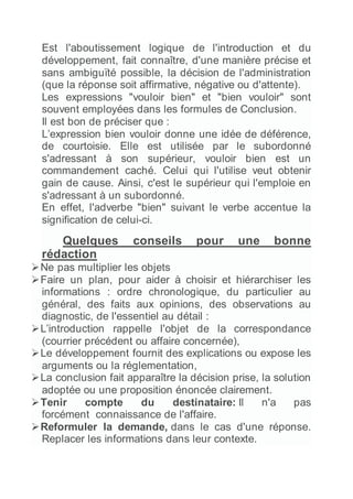 Est l'aboutissement logique de l'introduction et du
développement, fait connaître, d'une manière précise et
sans ambiguïté possible, la décision de l'administration
(que la réponse soit affirmative, négative ou d'attente).
Les expressions "vouloir bien" et "bien vouloir" sont
souvent employées dans les formules de Conclusion.
Il est bon de préciser que :
L’expression bien vouloir donne une idée de déférence,
de courtoisie. Elle est utilisée par le subordonné
s'adressant à son supérieur, vouloir bien est un
commandement caché. Celui qui l'utilise veut obtenir
gain de cause. Ainsi, c'est le supérieur qui l'emploie en
s'adressant à un subordonné.
En effet, l'adverbe "bien" suivant le verbe accentue la
signification de celui-ci.
Quelques conseils pour une bonne
rédaction
Ne pas multiplier les objets
Faire un plan, pour aider à choisir et hiérarchiser les
informations : ordre chronologique, du particulier au
général, des faits aux opinions, des observations au
diagnostic, de l'essentiel au détail :
L’introduction rappelle l'objet de la correspondance
(courrier précédent ou affaire concernée),
Le développement fournit des explications ou expose les
arguments ou la réglementation,
La conclusion fait apparaître la décision prise, la solution
adoptée ou une proposition énoncée clairement.
Tenir compte du destinataire: Il n'a pas
forcément connaissance de l'affaire.
Reformuler la demande, dans le cas d'une réponse.
Replacer les informations dans leur contexte.
 