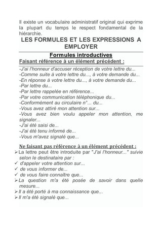 Il existe un vocabulaire administratif original qui exprime
la plupart du temps le respect fondamental de la
hiérarchie.
LES FORMULES ET LES EXPRESSIONS A
EMPLOYER
Formules introductives
Faisant référence à un élément précédent :
-J'ai l'honneur d'accuser réception de votre lettre du...
-Comme suite à votre lettre du..., à votre demande du...
-En réponse à votre lettre du..., à votre demande du...
-Par lettre du...
-Par lettre rappelée en référence...
-Par votre communication téléphonique du...
-Conformément au circulaire n°... du...
-Vous avez attiré mon attention sur...
-Vous avez bien voulu appeler mon attention, me
signaler...
-J'ai été saisi de...
-J'ai été tenu informé de...
-Vous m'avez signalé que...
Ne faisant pas référence à un élément précédent :
La lettre peut être introduite par "J'ai l'honneur..." suivie
selon le destinataire par :
 d'appeler votre attention sur...
 de vous informer de...
 de vous faire connaître que...
La question m'a été posée de savoir dans quelle
mesure...
Il a été porté à ma connaissance que...
Il m'a été signalé que...
 