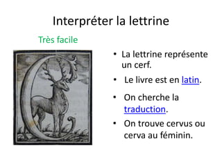 Interpréter la lettrine
Très facile
• La lettrine représente
un cerf.
• On cherche la
traduction.
• Le livre est en latin.
• On trouve cervus ou
cerva au féminin.
 