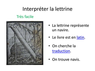 Interpréter la lettrine
Très facile
• La lettrine représente
un navire.
• On cherche la
traduction.
• Le livre est en latin.
• On trouve navis.
 