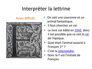 Interpréter la lettrine
Assez difficile • On voit une couronne et un
animal fantastique.
• Donc le F est l'initiale de
François.
• C'est la salamandre.
• Quel était l'animal associé à
François 1er ?
• Le livre est édité en 1542. donc
il est possible que ce soit le roi
de l'époque.
• Il faut chercher un roi.
 