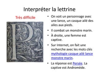 Interpréter la lettrine
Très difficile • On voit un personnage avec
une lance, un casque ailé des
ailes aux pieds.
• La réponse est Persée. La
captive est Andromède.
• Sur Internet, on fait une
recherche avec les mots clés
mythologie casque ailé lance
monstre marin.
• À droite, une femme est
captive.
• Il combat un monstre marin.
 