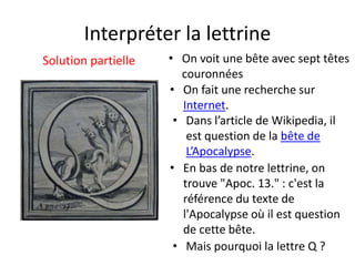Interpréter la lettrine
Solution partielle • On voit une bête avec sept têtes
couronnées
• Mais pourquoi la lettre Q ?
• En bas de notre lettrine, on
trouve "Apoc. 13." : c'est la
référence du texte de
l'Apocalypse où il est question
de cette bête.
• Dans l’article de Wikipedia, il
est question de la bête de
L’Apocalypse.
• On fait une recherche sur
Internet.
 