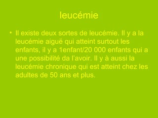 leucémie Il existe deux sortes de leucémie. Il y a la leucémie aiguë qui atteint surtout les enfants, il y a 1enfant/20 000 enfants qui a une possibilité da l’avoir. Il y à aussi la leucémie chronique qui est atteint chez les adultes de 50 ans et plus.    