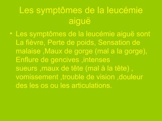 Les symptômes de la leucémie aiguë  Les symptômes de la leucémie aiguë sont La fièvre, Perte de poids, Sensation de malaise ,Maux de gorge (mal a la gorge), Enflure de gencives ,intenses sueurs ,maux de tête (mal à la tête) , vomissement ,trouble de vision ,douleur des les os ou les articulations.  