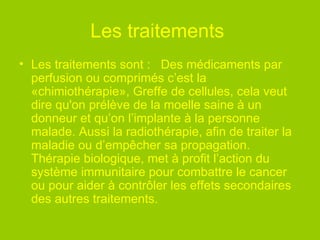 Les traitements   Les traitements sont :   Des médicaments par perfusion ou comprimés c’est la «chimiothérapie», Greffe de cellules, cela veut dire qu'on prélève de la moelle saine à un donneur et qu’on l’implante à la personne malade. Aussi la radiothérapie, afin de traiter la maladie ou d’empêcher sa propagation. Thérapie biologique, met à profit l’action du système immunitaire pour combattre le cancer ou pour aider à contrôler les effets secondaires des autres traitements.  
