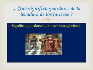 
Significa guardarse de no ser vanaglorioso
¿ Qué significa guardarse de la
levadura de los fariseos ?
 