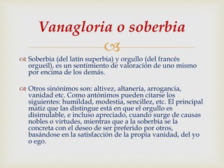 
 Soberbia (del latín superbia) y orgullo (del francés
orgueil), es un sentimiento de valoración de uno mismo
por encima de los demás.
 Otros sinónimos son: altivez, altanería, arrogancia,
vanidad etc. Como antónimos pueden citarse los
siguientes: humildad, modestia, sencillez, etc. El principal
matiz que las distingue está en que el orgullo es
disimulable, e incluso apreciado, cuando surge de causas
nobles o virtudes, mientras que a la soberbia se la
concreta con el deseo de ser preferido por otros,
basándose en la satisfacción de la propia vanidad, del yo
o ego.
Vanagloria o soberbia
 