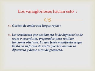
 Gustan de andar con largas ropas«
 La vestimenta que usaban era la de dignatarios de
reyes o sacerdotes, preparados para realizar
funciones oficiales. Lo que Jesús manifiesta es que
hasta en su forma de vestir querían marcar la
diferencia y darse aires de grandeza.
Los vanagloriosos hacían esto :
 