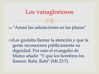
 "Aman las salutaciones en las plazas"
Les gustaba llamar la atención y que la
gente reconociera públicamente su
dignidad. Por esto el evangelio de
Mateo añade: "Y que los hombres los
llamen: Rabí, Rabí" (Mt 23:7).
Los vanagloriosos
 