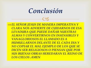 
 EL SEÑOR JESUS DE MANERA IMPERATIVA Y
CLARA NOS ADVIERTE DE CUIDARNOS DE ESA
LEVADURA QUE PUEDE DAÑAR NUESTRAS
ALMAS Y CONVERTIRNOS EN INSENSIBLES Y
VANAGLORIOSOS EL LLAMADO ES A
HUMULLARNOS DELANTE DE EL CADA DIA Y
NO COPIAR EL MAL EJEMPLO DE LOS QUE SE
DICEN SER RELIGIOSOS O PIENSAN QUE POR
SUS BUENAS OBRAS HEREDARAN EL REINO DE
LOS CIELOS .AMEN
Conclusión
 