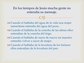 
 Cuando el hablaba del agua de la vida una mujer
samaritana entendía del agua del pozo.
 Cuando el hablaba de la cosecha de las almas ellos
entendían de la cosecha del trigo.
 Cuando el hablaba de nacer de nuevo un maestro
entendía volver a nacer de mujer.
 Cuando el hablaba de la levadura de los fariseos
ellos entendían de la levadura del pan.
En los tiempos de Jesús mucha gente no
entendía su mensaje.
 