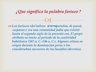 
 Los fariseos (del hebreo ‫פרושים‬perušim, de paraš,
«separar») era una comunidad judía que existió
hasta el segundo siglo de la presente era. El grupo
atribuía su inicio al período de la cautividad
babilónica (587 a. C.-536 a. C.). Algunos sitúan su
origen durante la dominación persa o los
consideraban sucesores de los hasidim (devotos).
¿Que significa la palabra fariseo ?
 