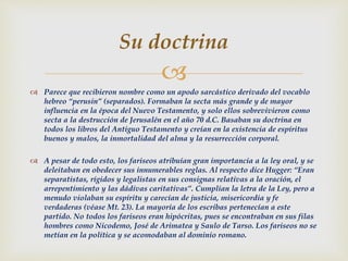 
 Parece que recibieron nombre como un apodo sarcástico derivado del vocablo
hebreo “perusin” (separados). Formaban la secta más grande y de mayor
influencia en la época del Nuevo Testamento, y solo ellos sobrevivieron como
secta a la destrucción de Jerusalén en el año 70 d.C. Basaban su doctrina en
todos los libros del Antiguo Testamento y creían en la existencia de espíritus
buenos y malos, la inmortalidad del alma y la resurrección corporal.
 A pesar de todo esto, los fariseos atribuían gran importancia a la ley oral, y se
deleitaban en obedecer sus innumerables reglas. Al respecto dice Hugger: “Eran
separatistas, rígidos y legalistas en sus consignas relativas a la oración, el
arrepentimiento y las dádivas caritativas”. Cumplían la letra de la Ley, pero a
menudo violaban su espíritu y carecían de justicia, misericordia y fe
verdaderas (véase Mt. 23). La mayoría de los escribas pertenecían a este
partido. No todos los fariseos eran hipócritas, pues se encontraban en sus filas
hombres como Nicodemo, José de Arimatea y Saulo de Tarso. Los fariseos no se
metían en la política y se acomodaban al dominio romano.
Su doctrina
 