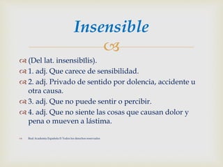 
 (Del lat. insensibĭlis).
 1. adj. Que carece de sensibilidad.
 2. adj. Privado de sentido por dolencia, accidente u
otra causa.
 3. adj. Que no puede sentir o percibir.
 4. adj. Que no siente las cosas que causan dolor y
pena o mueven a lástima.
 Real Academia Española © Todos los derechos reservados
Insensible
 