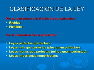 CLASIFICACION DE LA LEYCLASIFICACION DE LA LEY
Por su estructura y la técnica de su aplicaciónPor su estructura y la técnica de su aplicación::
 RígidasRígidas
 FlexiblesFlexibles
Por la naturaleza de su aplicación:Por la naturaleza de su aplicación:
 Leyes perfectas (perfectae):Leyes perfectas (perfectae):
 Leyes más que perfectas (plus quam perfectae):Leyes más que perfectas (plus quam perfectae):
 Leyes menos que perfectas (minus quam perfectae):Leyes menos que perfectas (minus quam perfectae):
 Leyes imperfectas (imperfectae):Leyes imperfectas (imperfectae):
 
