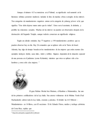 Aunque el número 613 se menciona en el Talmud, su significado real aumentó en la
literatura rabínica posterior medieval, incluida la lista de muchas obras o arreglos de las mitzvot.
Tres categorías de mandamientos negativos entran en la categoría de yehareg ya'avor ve'al, que
significa "Uno debe dejarse matar antes que la violan". Estos son el asesinato, la idolatría, y
prohíbe las relaciones sexuales. Muchas de las mitzvot no pueden ser observados después de la
destrucción del Segundo Templo, aunque todavía conservan un significado religioso.
Según un cálculo estándar, hay 77 negativos y 194 mandamientos positivos que se
pueden observar hoy en día. Hay 26 comandos que se aplican sólo en la Tierra de Israel.
Además, hay algo de tiempo basada en los mandamientos de las mujeres que están exentos (los
ejemplos incluyen shofar, sucá, lulav, tzitzit y tefilín). Algunos dependen de la situación especial
de una persona en el judaísmo (como Kohanim), mientras que otros se aplican sólo a los
hombres y otros sólo a las mujeres. 7
El gran Rabino Moshe ben Maimon, el Ramban o Maimonides, fue uno
de los primeros codificadores de la Ley Judía. Sus catorce volúmenes de la Mishna Torah (Yad
Hachazakah) cubren toda la Ley Judía, creencia y práctica. El dividió las 613 Mitzvot -
Mandamientos- en 14 libros, con 83 secciones El dr. Eduado Flores, medico y teólogo calvinista
de Costa Rica, explica que
7 http://en.wikipedia.org/wiki/613_Mitzvot
 