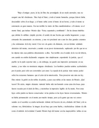 "Bajo el antiguo pacto, la ley de Dios fue promulgada de un modo aterrador, mas no
aseguró una fiel obediencia. Dios bajó al Sinaí, y todo el monte humeaba, porque Jehová había
descendido sobre él en fuego; y el humo subía como el humo de un horno, y todo el monte se
estremecía en gran manera. Era tan terrible la visión de Dios manifestándose a Sí mismo en el
monte Sinaí, que incluso Moisés dijo: “Estoy espantado y temblando”. De las densas tinieblas
que cubrían la sublime cúspide provino el sonido de una bocina que sonaba largamente y cuyo
estruendo iba aumentando en extremo, y una voz proclamó uno a uno los diez grandes estatutos
y las ordenanzas de la ley moral. Creo ver a la gente a la distancia, con un término señalado
alrededor del monte, encorvada y sumida en un pavor desmesurado, suplicando por fin que no se
les dijeran más esas palabras directamente a ellos. Tan terrible era el sonido de la voz de Jehová,
aun cuando no estaba declarando venganza sino simplemente exponiendo la justicia, que el
pueblo no lo pudo soportar más: y, sin embargo, no quedó una impresión permanente en sus
mentes, y sus vidas no mostraron ninguna obediencia. Los hombres pueden sentirse acobardados
por el poder, pero sólo son convertidos por amor. La espada de la justicia tiene menos poder
sobre los corazones humanos que el cetro de la misericordia. Para preservar aún más esa ley,
Dios mismo la grabó en dos tablas de piedra, y puso esas tablas en las manos de Moisés. ¡Qué
tesoro! De cierto, ningún elemento material había sido tan honrado como estas dos losas, pues
fueron tocadas por el dedo de Dios, y mostraban la impresión legible de Su mente. Pero estas
leyes sobre piedra no fueron conservadas: ni las piedras ni las leyes fueron reverenciadas. Moisés
no había permanecido en el monte por mucho tiempo, pero ya la gente que una vez estuvo
sumida en el asombro se estaba inclinando delante del becerro de oro, olvidada del Sinaí y de su
solemne voz, fabricándose la imagen de un buey que come hierba, e inclinándose delante de ella
como el símbolo de la deidad. Cuando Moisés bajó del monte con las inapreciables tablas en sus
 