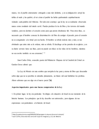 manos, vio al pueblo enteramente entregado a una ruin idolatría, y en su indignación arrojó las
tablas al suelo y las quebró, al ver cómo el pueblo las había quebrantado espiritualmente
violando cada palabra del Altísimo. De todo esto concluyo que la ley no es realmente observada
nunca como resultado del miedo servil. Puedes predicar la ira de Dios y los terrores del mundo
venidero, pero no derriten el corazón como para que preste obediencia fiel. Para otros fines, es
necesario que el hombre conozca la determinación de Dios de castigar el pecado, pero el corazón
no es conquistado a la virtud por ese hecho. El hombre se rebela todavía más y más; es tan
obstinado que entre más se le ordene, más se rebela. El decálogo en las paredes de su iglesia y en
su diario servicio tiene sus fines, pero no puede ser eficaz en las vidas de los hombres, mientras
no sea escrito también en sus corazones." 8
Juan Carlos Ortiz, conocido pastor del Ministerio Hispano de la Catedral de Cristal en
Garden Grove afirmó que:
La Ley de Moisés era una sombra que arrojaba la luz pura y eterna de Dios que descendía
sobre algo que no se percibía ni entendía plenamente, un futuro del cual hablaban los profetas.
Ahora sabemos que ese algo era el nuevo pacto.9[6]
Aspectos importantes para una buena comprension de la Ley
1. En primer lugar, la ley era particular. Se dirigía a la situación de Israel en ese momento de la
historia humana. Los principios que la ley describe son universales, pero algunas de sus
expresiones son particulares a la historia de Israel.
8 http://sujetosalaroca.org/2009/05/18/spurgeon-la-ley-escrita-en-el-corazon/
9 Juan C.Ortiz, Dios esta mas cerca de lo que te imaginas,p.12, ed. Betania
 
