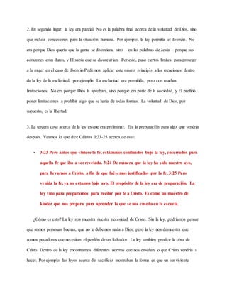 2. En segundo lugar, la ley era parcial. No es la palabra final acerca de la voluntad de Dios, sino
que incluía concesiones para la situación humana. Por ejemplo, la ley permitía el divorcio. No
era porque Dios quería que la gente se divorciara, sino – en las palabras de Jesús – porque sus
corazones eran duros, y El sabía que se divorciarían. Por esto, puso ciertos límites para proteger
a la mujer en el caso de divorcio.Podemos aplicar este mismo principio a las menciones dentro
de la ley de la esclavitud, por ejemplo. La esclavitud era permitida, pero con muchas
limitaciones. No era porque Dios la aprobara, sino porque era parte de la sociedad, y El prefirió
poner limitaciones a prohibir algo que se haría de todas formas. La voluntad de Dios, por
supuesto, es la libertad.
3. La tercera cosa acerca de la ley es que era preliminar. Era la preparación para algo que vendría
después. Veamos lo que dice Gálatas 3:23-25 acerca de esto:
 3:23 Pero antes que viniese la fe, estábamos confinados bajo la ley, encerrados para
aquella fe que iba a serrevelada. 3:24 De manera que la ley ha sido nuestro ayo,
para llevarnos a Cristo, a fin de que fuésemos justificados por la fe. 3:25 Pero
venida la fe, ya no estamos bajo ayo, El propósito de la ley era de preparación. La
ley vino para prepararnos para recibir por fe a Cristo. Es como un maestro de
kínder que nos prepara para aprender lo que se nos enseña en la escuela.
¿Cómo es esto? La ley nos muestra nuestra necesidad de Cristo. Sin la ley, podríamos pensar
que somos personas buenas, que no le debemos nada a Dios; pero la ley nos demuestra que
somos pecadores que necesitan el perdón de un Salvador. La ley también predice la obra de
Cristo. Dentro de la ley encontramos diferentes normas que nos enseñan lo que Cristo vendría a
hacer. Por ejemplo, las leyes acerca del sacrificio mostraban la forma en que un ser viviente
 