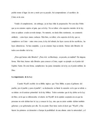podría tomar el lugar de otro y morir por su pecado. Así comprendemos el sacrificio de
Cristo en la cruz.
Venido el cumplimiento, sin embargo, ya no hace falta la preparación. Por esto dice Pablo
que ya no estamos sujetos al guía, que es la ley. No se refiere a los aspectos morales de la ley;
éstos se aplican a todos en todo tiempo. No matarás, no darás falso testimonio, no cometerás
adulterio – estas leyes nunca caducan. Más bien, se refiere a los aspectos de la ley que se
cumplieron en Cristo – entre otras cosas, la ley del sábado, las leyes acerca de los sacrificios, las
leyes alimenticias. Se han cumplido, y ya no estamos bajo su tutoría. Hemos sido librados de
todos esos detalles de la ley.
¿Para qué hemos sido librados? ¿Para vivir en libertinaje, en pecado, en maldad? De ninguna
forma. Más bien, hemos sido librados para conocer a Cristo, seguir su ejemplo en el poder del
Espíritu Santo. De esta forma, cumpliremos las justas demandas de la ley en el poder sublime de
Dios.
La importancia de la Ley
Cuando Wyclif escribió de su Biblia inglesa que “Esta Biblia es para el gobierno del
pueblo, por el pueblo y para el pueblo”, su declaración no llamó la atención en lo que se refería a
su énfasis en el carácter primordial de la ley bíblica. Todos sostenían que la ley debía ser la Ley
de Dios; en lo que se diferenciaba el criterio de Wycliff de la opinión aceptada era en que las
personas no solo debían leer la Ley y conocer la Ley, sino que en cierto sentido debían también
gobernar y ser gobernadas por ella. En ese punto Heer tiene razón al decir que “Wyclif y Hus
fueron los primeros en demostrar a Europa la posibilidad de una alianza entre la universidad y el
 