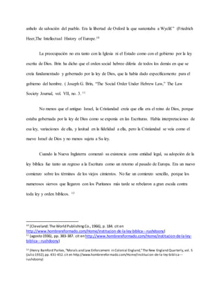 anhelo de salvación del pueblo. Era la libertad de Oxford la que sustentaba a Wyclif.” (Friedrich
Heer,The Intellectual History of Europe.10
La preocupación no era tanto con la Iglesia ni el Estado como con el gobierno por la ley
escrita de Dios. Brin ha dicho que el orden social hebreo difería de todos los demás en que se
creía fundamentado y gobernado por la ley de Dios, que la había dado específicamente para el
gobierno del hombre. ( Joseph G. Brin, “The Social Order Under Hebrew Law,” The Law
Society Journal, vol. VII, no. 3. 11
No menos que el antiguo Israel, la Cristiandad creía que ella era el reino de Dios, porque
estaba gobernada por la ley de Dios como se exponía en las Escrituras. Había interpretaciones de
esa ley, variaciones de ella, y laxitud en la fidelidad a ella, pero la Cristiandad se veía como el
nuevo Israel de Dios y no menos sujeta a Su ley.
Cuando la Nueva Inglaterra comenzó su existencia como entidad legal, su adopción de la
ley bíblica fue tanto un regreso a la Escritura como un retorno al pasado de Europa. Era un nuevo
comienzo sobre los términos de los viejos cimientos. No fue un comienzo sencillo, porque los
numerosos siervos que llegaron con los Puritanos más tarde se rebelaron a gran escala contra
toda ley y orden bíblicos. 12
10
(Cleveland:The WorldPublishingCo.,1966), p. 184. cit en
http://www.hombrereformado.com/Home/institucion-de-la-ley-biblica---rushdoony)
11
(agosto1936), pp. 383-387. cit enhttp://www.hombrereformado.com/Home/institucion-de-la-ley-
biblica---rushdoony)
12 (Henry Bamford Parkes,“Morals and Law Enforcement in Colonial England,”The New England Quarterly,vol. 5
(Julio 1932),pp. 431-452.cit en http://www.hombrereformado.com/Home/institucion-de-la-ley-biblica---
rushdoony)
 