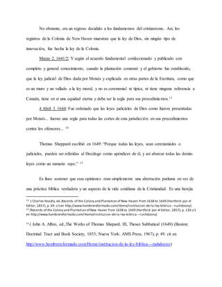 No obstante, era un regreso decidido a los fundamentos del cristianismo. Así, los
registros de la Colonia de New Haven muestran que la ley de Dios, sin ningún tipo de
innovación, fue hecha la ley de la Colonia.
Marzo 2, 1641/2: Y según el acuerdo fundamental confeccionado y publicado con
completo y general conocimiento, cuando la plantación comenzó y el gobierno fue establecido,
que la ley judicial de Dios dada por Moisés y explicada en otras partes de la Escritura, como que
es un muro y un vallado a la ley moral, y no es ceremonial ni típica, ni tiene ninguna referencia a
Canaán, tiene en sí una equidad eterna y debe ser la regla para sus procedimientos.13
4 Abril 3. 1644: Fue ordenado que las leyes judiciales de Dios como fueron presentadas
por Moisés... fueran una regla para todas las cortes de esta jurisdicción en sus procedimientos
contra los ofensores... 14
Thomas Sheppard escribió en 1649: “Porque todas las leyes, sean ceremoniales o
judiciales, pueden ser referidas al Decálogo como apéndices de él, y así abarcar todas las demás
leyes como un sumario suyo.” 15
Es iluso sostener que esas opiniones eran simplemente una aberración puritana en vez de
una práctica bíblica verdadera y un aspecto de la vida cotidiana de la Cristiandad. Es una herejía
13 .( Charles Hoadly,ed.,Records of the Colony and Plantation of New Haven from 1638 to 1649 (Hartford: por el
Editor, 1857), p. 69. citen http://www.hombrereformado.com/Home/institucion-de-la-ley-biblica---rushdoony)
14 (Records of the Colony and Plantation of New Haven from 1638 to 1649 (Hartford: por el Editor, 1857), p. 130.cit
en http://www.hombrereformado.com/Home/institucion-de-la-ley-biblica---rushdoony)
15
( John A. Albro, ed.,The Works of Thomas Shepard, III, Theses Sabbatical (1649) (Boston:
Doctrinal Tract and Book Society, 1853; Nueva York: AMS Press, 1967), p. 49. cit en
http://www.hombrereformado.com/Home/institucion-de-la-ley-biblica---rushdoony)
 