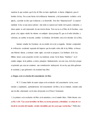 moderna la que sostiene que la ley de Dios no tiene significado ni fuerza obligatoria para el
hombre de hoy. Eso es una faceta de la influencia humanista y del pensamiento evolutivo en la
iglesia, y postula un dios que evoluciona y se desarrolla. Este dios “dispensacional” se expresó
mediante la ley en una época anterior; más tarde se expresó por medio de la gracia solamente, y
ahora quizás se esté expresando de una tercera forma. Pero ese no es el Dios de la Escritura, cuya
gracia y ley siguen siendo las mismas en cualquier época porque Él, que es el señor absoluto y
soberano, no cambia ni necesita cambiar. La fortaleza del hombre está en lo absoluto de su Dios.
Intentar estudiar las Escrituras sin un estudio de su ley es negarlas. Intentar comprender
la civilización occidental separada del impacto que ha tenido sobre ella la ley bíblica es buscar
una Historia ficticia y rechazar veinte siglos con todo su progreso. Los Institutos de la Ley
Bíblica tienen como propósito revertir esa tendencia actual. Se les llama “Institutos” en el
sentido antiguo de la palabra, es decir, principios fundamentales (en este caso, de la ley) porque
se pretende que sean un comienzo, una consideración instituyente de esa ley que debe gobernar
la sociedad, y que gobernará a la sociedad bajo Dios.
a. Etapas en la revelación del conocimiento de Dios
W. T. Conner habla de cuatro etapas en la revelación del conocimiento de las cosas
morales y espirituales, particularmente del conocimiento de Dios y de su voluntad, estando cada
una de ellas relacionada con la idea del pecado en el Nuevo Testamento.
1. La primera es la revelación de Dios en la naturaleza o en el mundo físico. Pablo discute esto
en Ro. 1:18. "Las cosas invisibles de Dios, su eterna potencia y divinidad, se echan de ver
desde la creación del mundo, siendo entendidas por las cosas que son hechas." Pablo dice
 